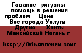 Гадание, ритуалы, помощь в решении проблем. › Цена ­ 1 000 - Все города Услуги » Другие   . Ханты-Мансийский,Нягань г.